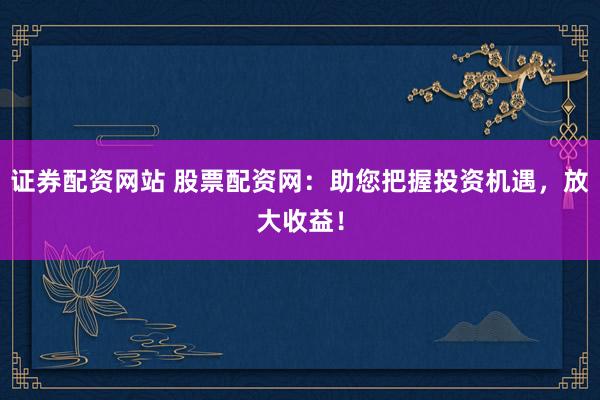 证券配资网站 股票配资网：助您把握投资机遇，放大收益！