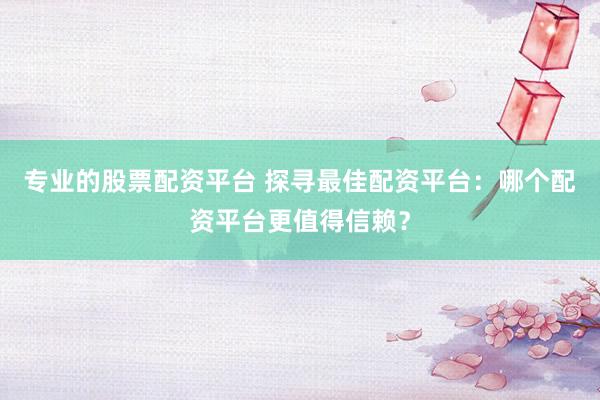 专业的股票配资平台 探寻最佳配资平台：哪个配资平台更值得信赖？
