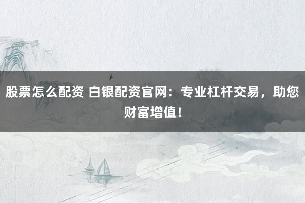 股票怎么配资 白银配资官网：专业杠杆交易，助您财富增值！