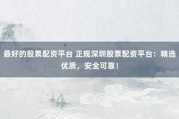 最好的股票配资平台 正规深圳股票配资平台：精选优质，安全可靠！