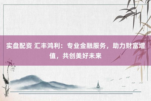 实盘配资 汇丰鸿利：专业金融服务，助力财富增值，共创美好未来