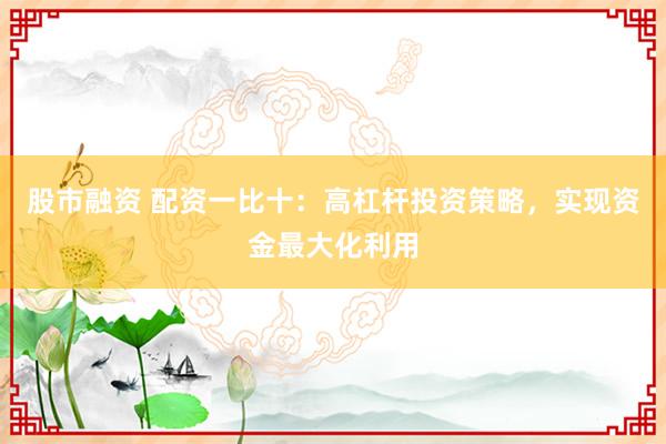 股市融资 配资一比十：高杠杆投资策略，实现资金最大化利用