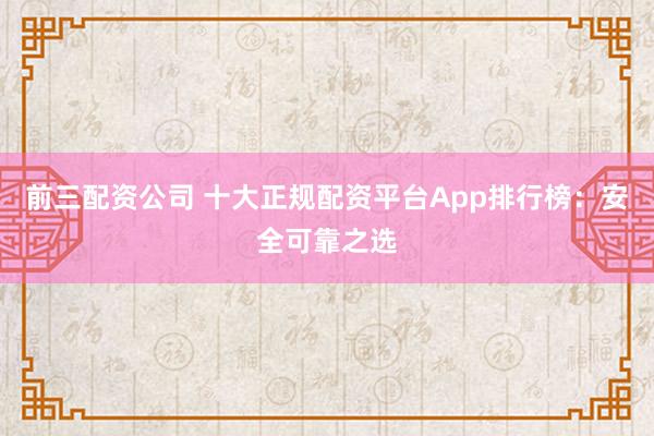 前三配资公司 十大正规配资平台App排行榜：安全可靠之选