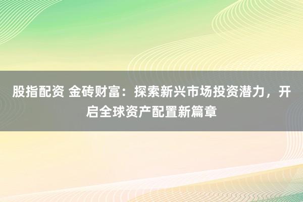 股指配资 金砖财富：探索新兴市场投资潜力，开启全球资产配置新篇章