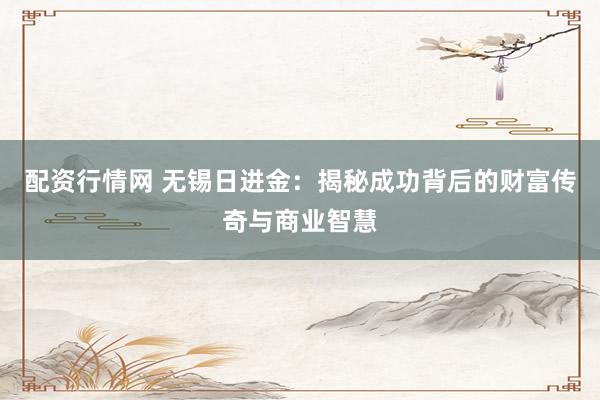 配资行情网 无锡日进金：揭秘成功背后的财富传奇与商业智慧