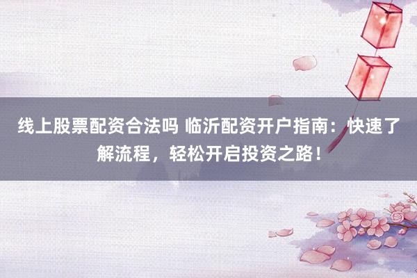 线上股票配资合法吗 临沂配资开户指南：快速了解流程，轻松开启投资之路！