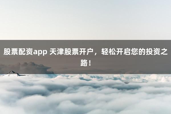 股票配资app 天津股票开户，轻松开启您的投资之路！