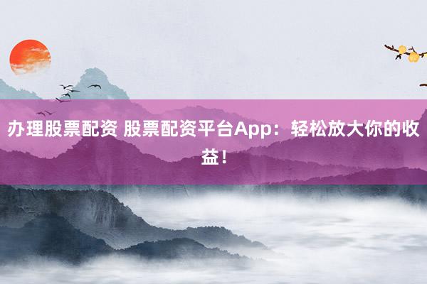 办理股票配资 股票配资平台App：轻松放大你的收益！