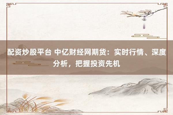 配资炒股平台 中亿财经网期货：实时行情、深度分析，把握投资先机