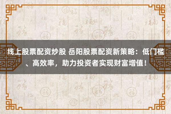 线上股票配资炒股 岳阳股票配资新策略：低门槛、高效率，助力投资者实现财富增值！