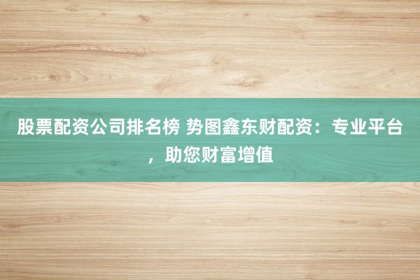 股票配资公司排名榜 势图鑫东财配资：专业平台，助您财富增值