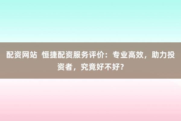配资网站  恒捷配资服务评价：专业高效，助力投资者，究竟好不好？
