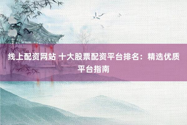 线上配资网站 十大股票配资平台排名：精选优质平台指南