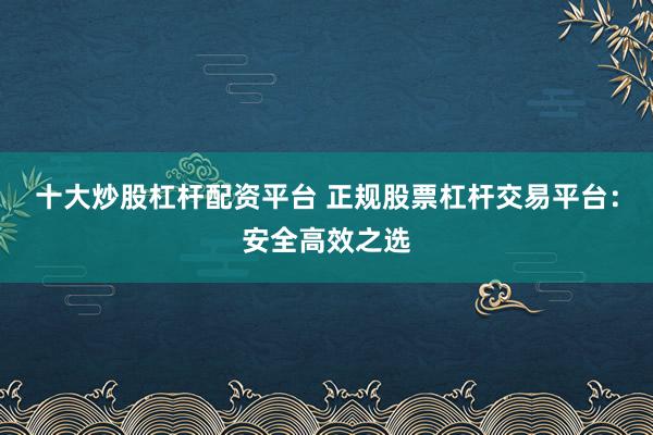 十大炒股杠杆配资平台 正规股票杠杆交易平台：安全高效之选