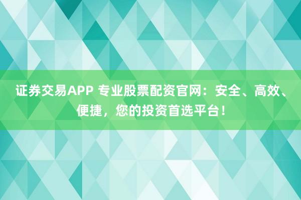 证券交易APP 专业股票配资官网：安全、高效、便捷，您的投资首选平台！