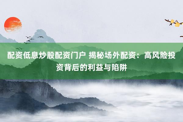 配资低息炒股配资门户 揭秘场外配资：高风险投资背后的利益与陷阱