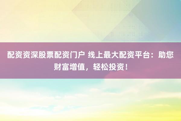 配资资深股票配资门户 线上最大配资平台：助您财富增值，轻松投资！
