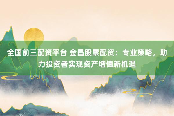 全国前三配资平台 金昌股票配资：专业策略，助力投资者实现资产增值新机遇