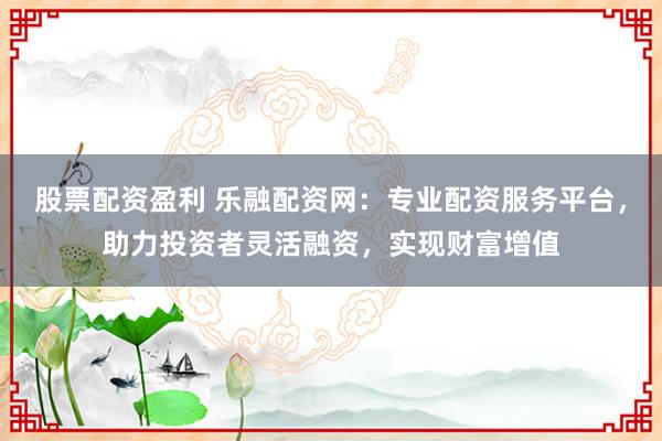 股票配资盈利 乐融配资网:专业配资服务平台,助力投资者灵活融资,实现财富增值