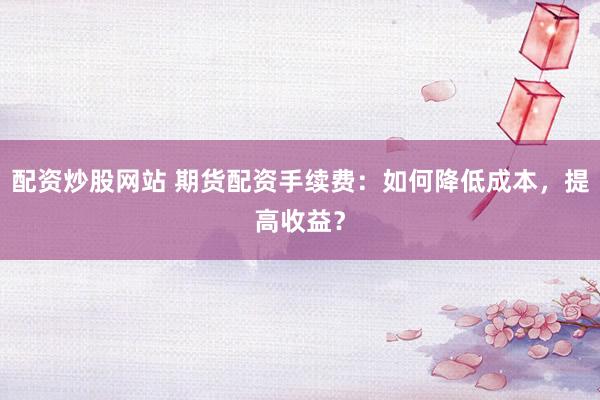 配资炒股网站 期货配资手续费:如何降低成本,提高收益?