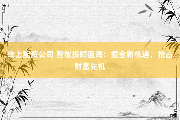 线上配资公司 智能投顾蓝海：掘金新机遇，抢占财富先机