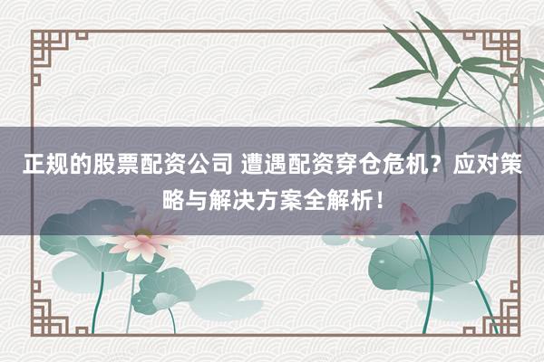 正规的股票配资公司 遭遇配资穿仓危机？应对策略与解决方案全解析！