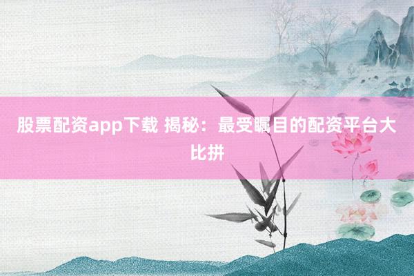 股票配资app下载 揭秘：最受瞩目的配资平台大比拼
