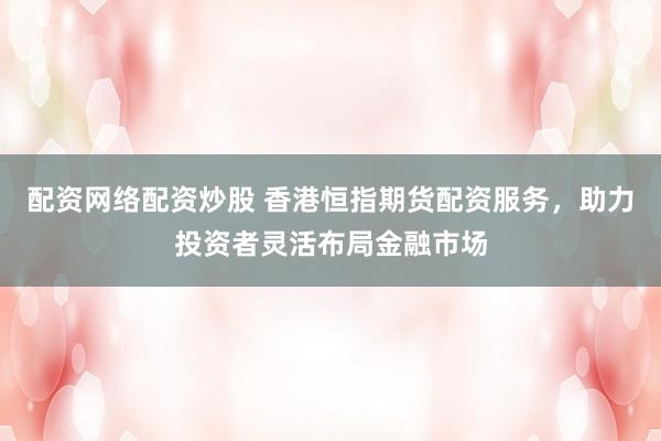 配资网络配资炒股 香港恒指期货配资服务，助力投资者灵活布局金融市场