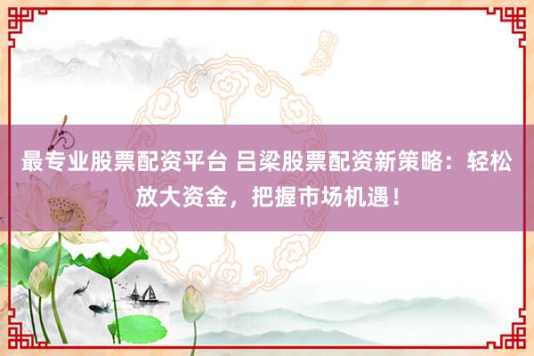 最专业股票配资平台 吕梁股票配资新策略：轻松放大资金，把握市场机遇！