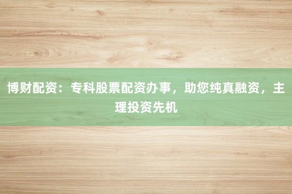 博财配资：专科股票配资办事，助您纯真融资，主理投资先机