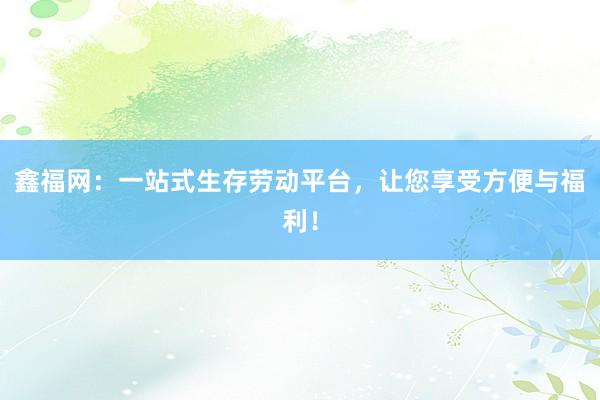 鑫福网:一站式生存劳动平台,让您享受方便与福利!