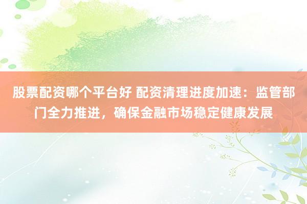 股票配资哪个平台好 配资清理进度加速：监管部门全力推进，确保金融市场稳定健康发展