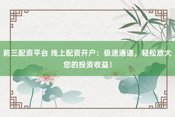 前三配资平台 线上配资开户：极速通道，轻松放大您的投资收益！
