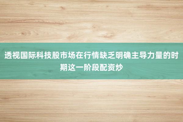 透视国际科技股市场在行情缺乏明确主导力量的时期这一阶段配资炒