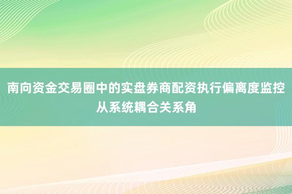 南向资金交易圈中的实盘券商配资执行偏离度监控从系统耦合关系角