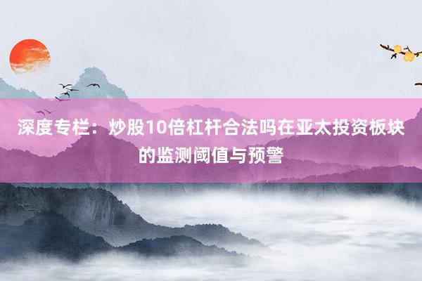 深度专栏：炒股10倍杠杆合法吗在亚太投资板块的监测阈值与预警
