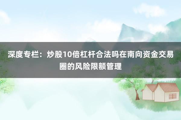 深度专栏：炒股10倍杠杆合法吗在南向资金交易圈的风险限额管理