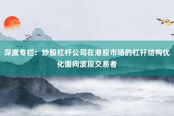 深度专栏：炒股杠杆公司在港股市场的杠杆结构优化面向波段交易者