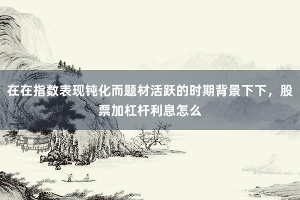 在在指数表现钝化而题材活跃的时期背景下下，股票加杠杆利息怎么