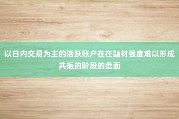 以日内交易为主的活跃账户在在题材强度难以形成共振的阶段的盘面