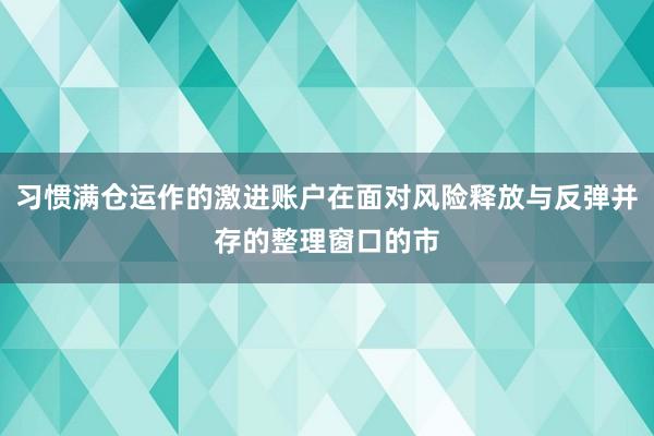 习惯满仓运作的激进账户在面对风险释放与反弹并存的整理窗口的市