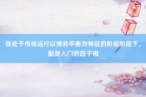 在处于市场运行以博弈平衡为特征的阶段阶段下，配资入门的因子相