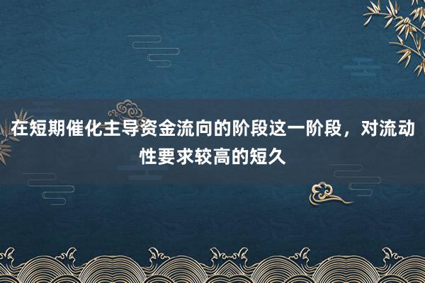 在短期催化主导资金流向的阶段这一阶段，对流动性要求较高的短久