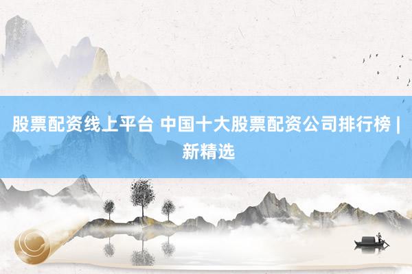 股票配资线上平台 中国十大股票配资公司排行榜 | 新精选