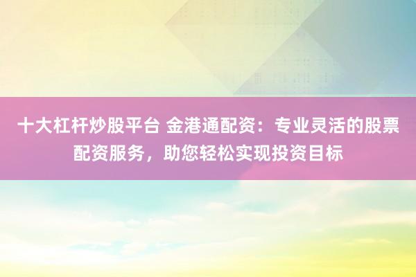 十大杠杆炒股平台 金港通配资:专业灵活的股票配资服务,助您轻松实现投资目标
