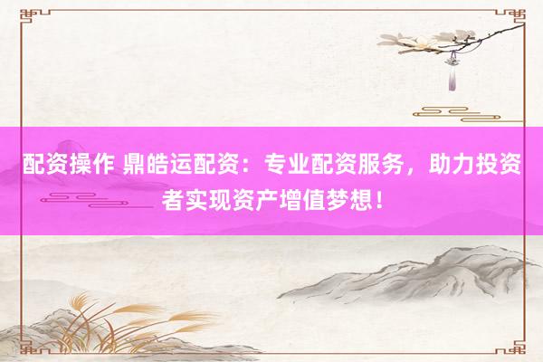 配资操作 鼎皓运配资：专业配资服务，助力投资者实现资产增值梦想！