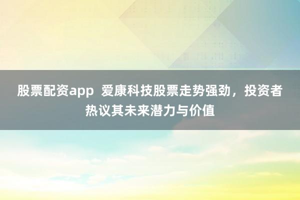 股票配资app  爱康科技股票走势强劲，投资者热议其未来潜力与价值