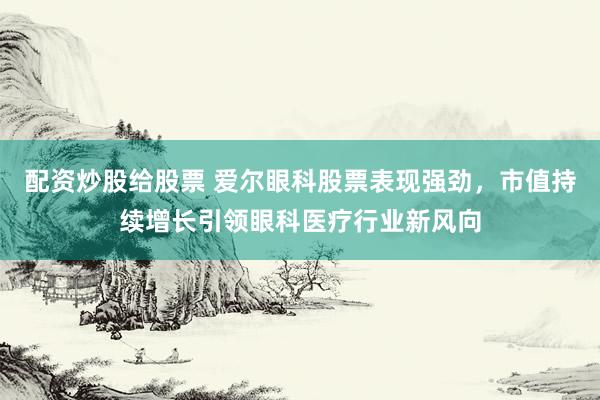 配资炒股给股票 爱尔眼科股票表现强劲,市值持续增长引领眼科医疗行业新风向