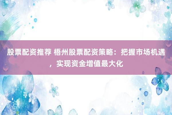 股票配资推荐 梧州股票配资策略:把握市场机遇,实现资金增值最大化