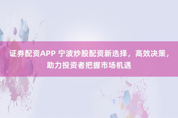 证券配资APP 宁波炒股配资新选择，高效决策，助力投资者把握市场机遇